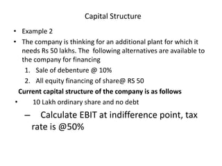 Capital Structure
• Example 2
• The company is thinking for an additional plant for which it
needs Rs 50 lakhs. The following alternatives are available to
the company for financing
1. Sale of debenture @ 10%
2. All equity financing of share@ RS 50
Current capital structure of the company is as follows
• 10 Lakh ordinary share and no debt
– Calculate EBIT at indifference point, tax
rate is @50%
 