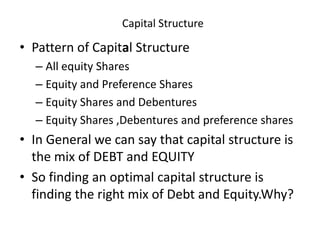 Capital Structure
• Pattern of Capital Structure
– All equity Shares
– Equity and Preference Shares
– Equity Shares and Debentures
– Equity Shares ,Debentures and preference shares
• In General we can say that capital structure is
the mix of DEBT and EQUITY
• So finding an optimal capital structure is
finding the right mix of Debt and Equity.Why?
 