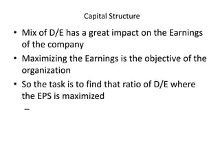 Capital Structure
• Mix of D/E has a great impact on the Earnings
of the company
• Maximizing the Earnings is the objective of the
organization
• So the task is to find that ratio of D/E where
the EPS is maximized
–
 