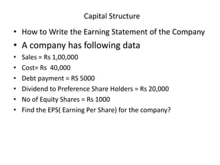 Capital Structure
• How to Write the Earning Statement of the Company
• A company has following data
• Sales = Rs 1,00,000
• Cost= Rs 40,000
• Debt payment = RS 5000
• Dividend to Preference Share Holders = Rs 20,000
• No of Equity Shares = Rs 1000
• Find the EPS( Earning Per Share) for the company?
 
