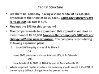 Capital Structure
• Let There be company having a share capital of Rs 1,00,000
divided in to the share of Rs 10 each.. Company's present EBIT
is Rs 40,000 .Tax rate is 50%.
• Find out the EPS for this company?
• The company wants to expand and this expansion requires an
investment of Rs 50,000 Suppose that company's EBIT will not
change with this new expansion. The company is considering
following expansion plans
1. Issue 5,000 equity shares of Rs 10 each
OR
Issue 5000 preference shares, interest 12%,of Rs 10 each
OR
Issue bonds of Rs 5000 of 10% interest of Face Value Rs 10
• Which proposed capital structure the company should accept if the EBIT of
the company will not change from the present value
 