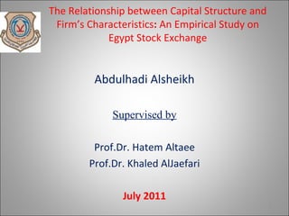The Relationship between Capital Structure and
 Firm’s Characteristics: An Empirical Study on
             Egypt Stock Exchange


         Abdulhadi Alsheikh

             Supervised by

         Prof.Dr. Hatem Altaee
        Prof.Dr. Khaled AlJaefari

               July 2011
                                                 1
 