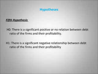 Hypotheses

Fifth Hypothesis

H0: There is a significant positive or no relation between debt
  ratio of the firms and their profitability.

H1: There is a significant negative relationship between debt
  ratio of the firms and their profitability




                                                                  10
 