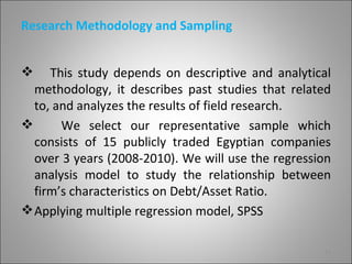 Research Methodology and Sampling


    This study depends on descriptive and analytical
  methodology, it describes past studies that related
  to, and analyzes the results of field research.
      We select our representative sample which
  consists of 15 publicly traded Egyptian companies
  over 3 years (2008-2010). We will use the regression
  analysis model to study the relationship between
  firm’s characteristics on Debt/Asset Ratio.
 Applying multiple regression model, SPSS

                                                    11
 