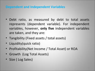 Dependent and Independent Variables


• Debt ratio, as measured by debt to total assets
  represents (dependent variable). For independent
  variables, however, only five independent variables
  are taken, and they are:
• Tangibility (Fixed assets / total assets)
• Liquidity(quick ratio)
• Profitability(Net Income / Total Asset) or ROA
• Growth (Log Total Assets)
• Size ( Log Sales)

                                                    12
 