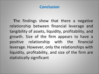 Conclusion


   The findings show that there a negative
relationship between financial leverage and
tangibility of assets, liquidity, profitability, and
growth. Size of the firm appears to have a
positive relationship with the financial
leverage. However, only the relationships with
liquidity, profitability, and size of the firm are
statistically significant

                                                  17
 
