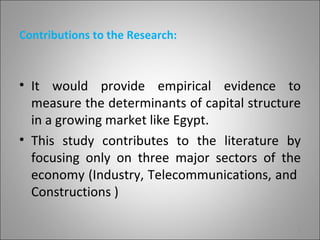 Contributions to the Research:



• It would provide empirical evidence to
  measure the determinants of capital structure
  in a growing market like Egypt.
• This study contributes to the literature by
  focusing only on three major sectors of the
  economy (Industry, Telecommunications, and
  Constructions )

                                              3
 
