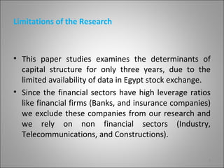 Limitations of the Research



• This paper studies examines the determinants of
  capital structure for only three years, due to the
  limited availability of data in Egypt stock exchange.
• Since the financial sectors have high leverage ratios
  like financial firms (Banks, and insurance companies)
  we exclude these companies from our research and
  we rely on non financial sectors (Industry,
  Telecommunications, and Constructions).

                                                      4
 