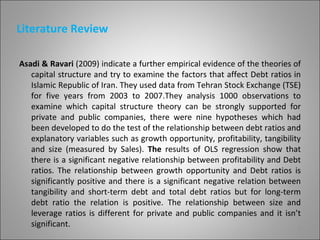 Literature Review

Asadi & Ravari (2009) indicate a further empirical evidence of the theories of
   capital structure and try to examine the factors that affect Debt ratios in
   Islamic Republic of Iran. They used data from Tehran Stock Exchange (TSE)
   for five years from 2003 to 2007.They analysis 1000 observations to
   examine which capital structure theory can be strongly supported for
   private and public companies, there were nine hypotheses which had
   been developed to do the test of the relationship between debt ratios and
   explanatory variables such as growth opportunity, profitability, tangibility
   and size (measured by Sales). The results of OLS regression show that
   there is a significant negative relationship between profitability and Debt
   ratios. The relationship between growth opportunity and Debt ratios is
   significantly positive and there is a significant negative relation between
   tangibility and short-term debt and total debt ratios but for long-term
   debt ratio the relation is positive. The relationship between size and
   leverage ratios is different for private and public companies and it isn’t
   significant.                                                               5
 