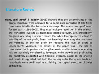 Literature Review

Gaud, Jani, Hoesli & Bender (2003) showed that the determinants of the
  capital structure were analyzed for a panel data consisted of 106 Swiss
  companies listed in the Swiss stock exchange. The analysis was performed
  for ten years (1991-2000). They used multiple regression in the analysis,
  the variables: leverage as dependent variable (growth, size, profitability,
  tangibles, operating risk which means that when leverage increase lead to
  volatility of the net profit, firms that have high operating risk can lower
  the volatility of the net profit by reducing the level of debt) as
  independents variables. The results of the paper was : the size of
  companies, the importance of tangible assets and business or operating
  risk are positively correlated to leverage, while growth and profitability
  are negatively associated with financial leverage. Based on the analysis
  and results it suggested that both the pecking order theory and trade off
  hypothesis were confirmed in explaining the capital structure of Swiss
  companies.
                                                                            6
 
