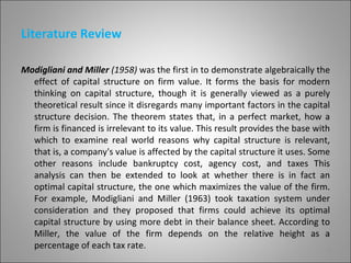 Literature Review

Modigliani and Miller (1958) was the first in to demonstrate algebraically the
  effect of capital structure on firm value. It forms the basis for modern
  thinking on capital structure, though it is generally viewed as a purely
  theoretical result since it disregards many important factors in the capital
  structure decision. The theorem states that, in a perfect market, how a
  firm is financed is irrelevant to its value. This result provides the base with
  which to examine real world reasons why capital structure is relevant,
  that is, a company's value is affected by the capital structure it uses. Some
  other reasons include bankruptcy cost, agency cost, and taxes This
  analysis can then be extended to look at whether there is in fact an
  optimal capital structure, the one which maximizes the value of the firm.
  For example, Modigliani and Miller (1963) took taxation system under
  consideration and they proposed that firms could achieve its optimal
  capital structure by using more debt in their balance sheet. According to
  Miller, the value of the firm depends on the relative height as a
  percentage of each tax rate.                                                  7
 