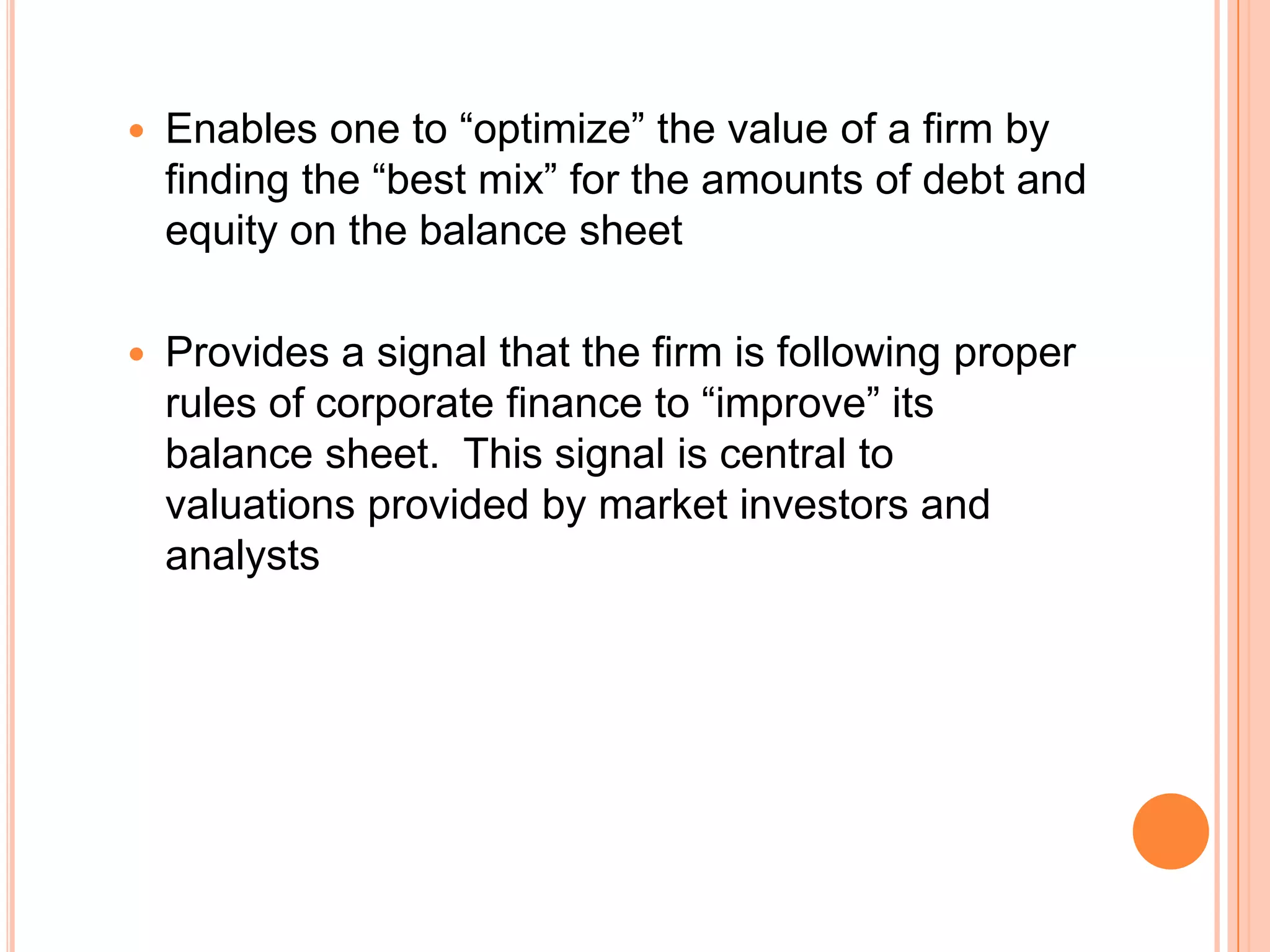 

Enables one to “optimize” the value of a firm by
finding the “best mix” for the amounts of debt and
equity on the balance sheet



Provides a signal that the firm is following proper
rules of corporate finance to “improve” its
balance sheet. This signal is central to
valuations provided by market investors and
analysts

 
