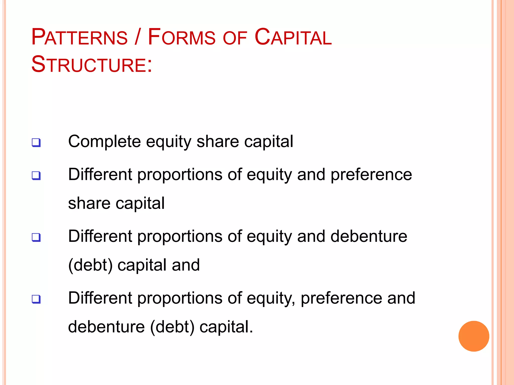 PATTERNS / FORMS OF CAPITAL
STRUCTURE:



Complete equity share capital



Different proportions of equity and preference
share capital



Different proportions of equity and debenture
(debt) capital and



Different proportions of equity, preference and
debenture (debt) capital.

 