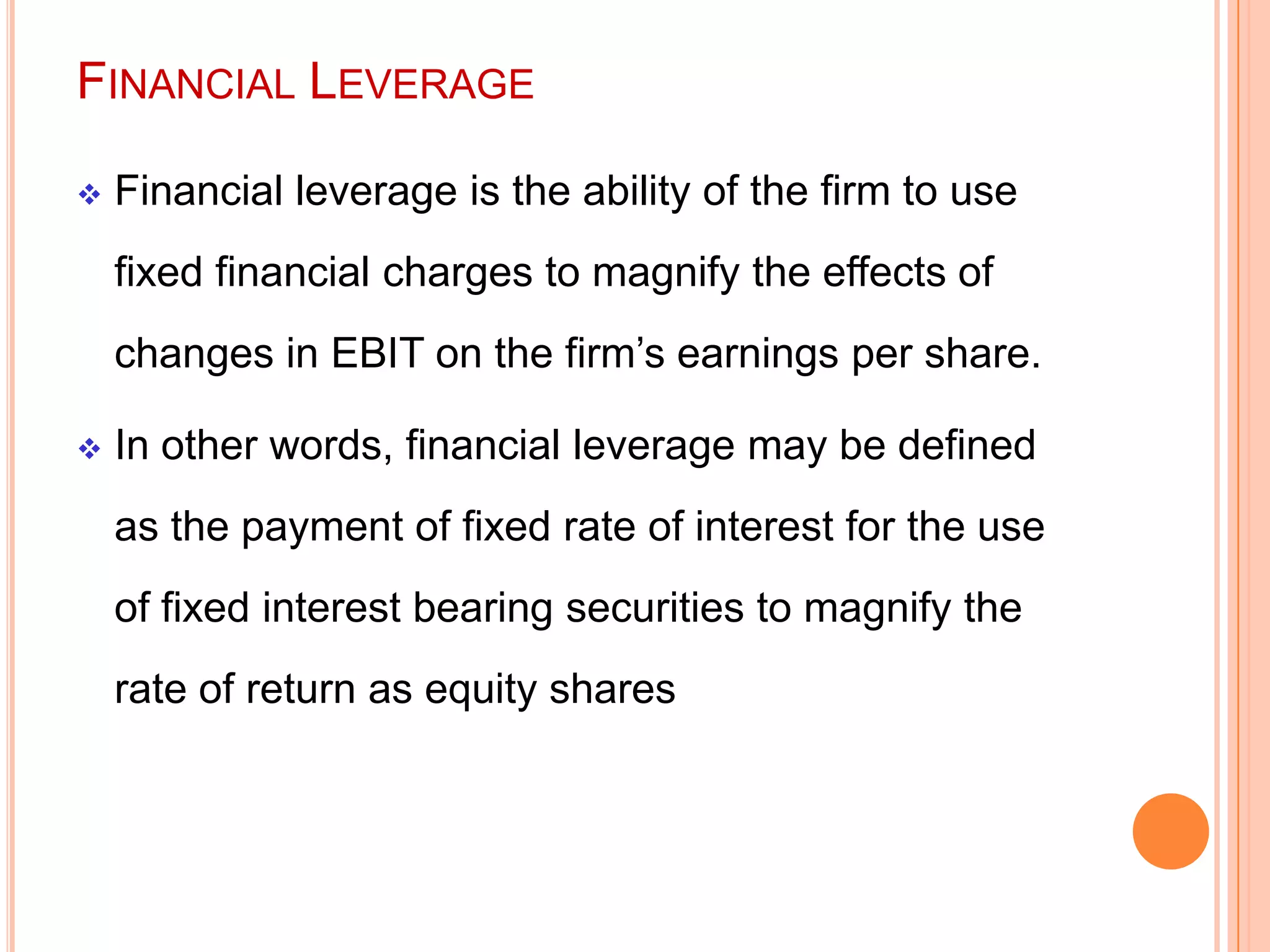 FINANCIAL LEVERAGE


Financial leverage is the ability of the firm to use
fixed financial charges to magnify the effects of

changes in EBIT on the firm’s earnings per share.


In other words, financial leverage may be defined
as the payment of fixed rate of interest for the use
of fixed interest bearing securities to magnify the
rate of return as equity shares

 