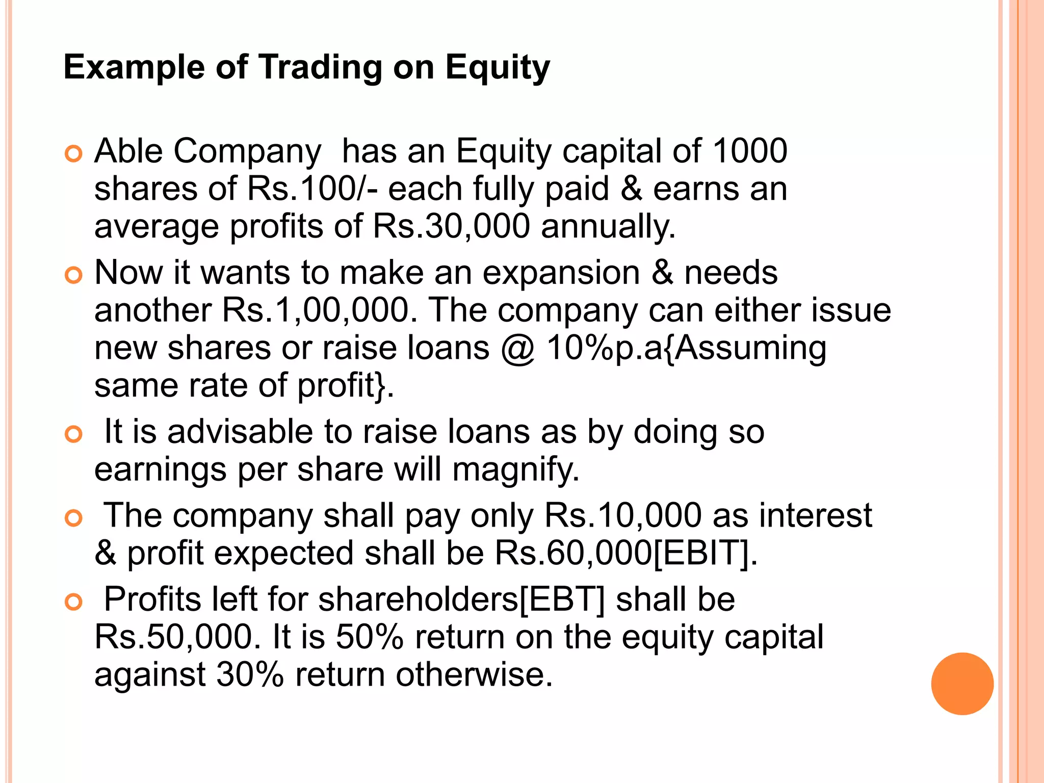 Example of Trading on Equity
Able Company has an Equity capital of 1000
shares of Rs.100/- each fully paid & earns an
average profits of Rs.30,000 annually.
 Now it wants to make an expansion & needs
another Rs.1,00,000. The company can either issue
new shares or raise loans @ 10%p.a{Assuming
same rate of profit}.
 It is advisable to raise loans as by doing so
earnings per share will magnify.
 The company shall pay only Rs.10,000 as interest
& profit expected shall be Rs.60,000[EBIT].
 Profits left for shareholders[EBT] shall be
Rs.50,000. It is 50% return on the equity capital
against 30% return otherwise.


 
