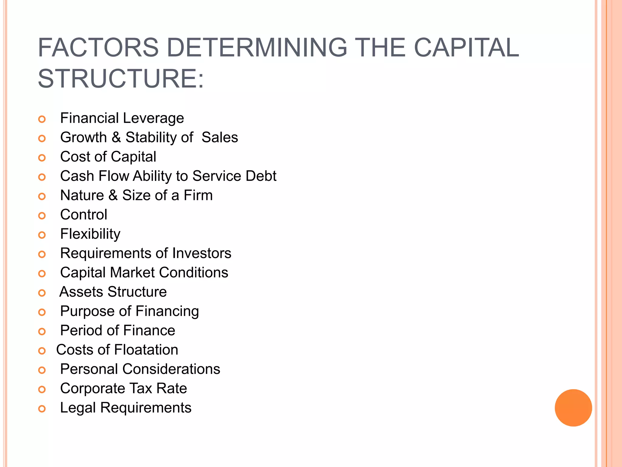 FACTORS DETERMINING THE CAPITAL
STRUCTURE:


















Financial Leverage
Growth & Stability of Sales
Cost of Capital
Cash Flow Ability to Service Debt
Nature & Size of a Firm
Control
Flexibility
Requirements of Investors
Capital Market Conditions
Assets Structure
Purpose of Financing
Period of Finance
Costs of Floatation
Personal Considerations
Corporate Tax Rate
Legal Requirements

 