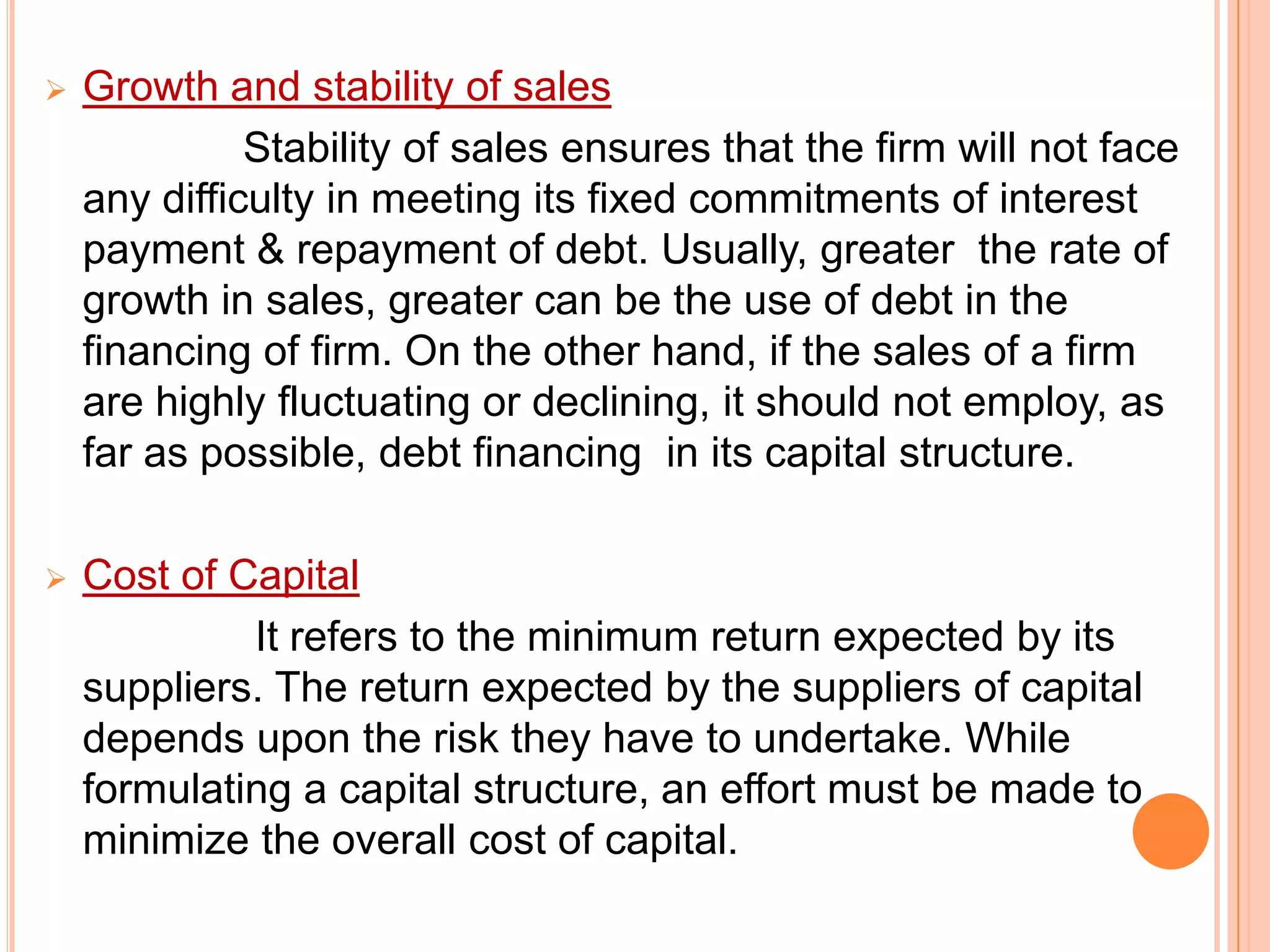 

Growth and stability of sales
Stability of sales ensures that the firm will not face
any difficulty in meeting its fixed commitments of interest
payment & repayment of debt. Usually, greater the rate of
growth in sales, greater can be the use of debt in the
financing of firm. On the other hand, if the sales of a firm
are highly fluctuating or declining, it should not employ, as
far as possible, debt financing in its capital structure.



Cost of Capital
It refers to the minimum return expected by its
suppliers. The return expected by the suppliers of capital
depends upon the risk they have to undertake. While
formulating a capital structure, an effort must be made to
minimize the overall cost of capital.

 