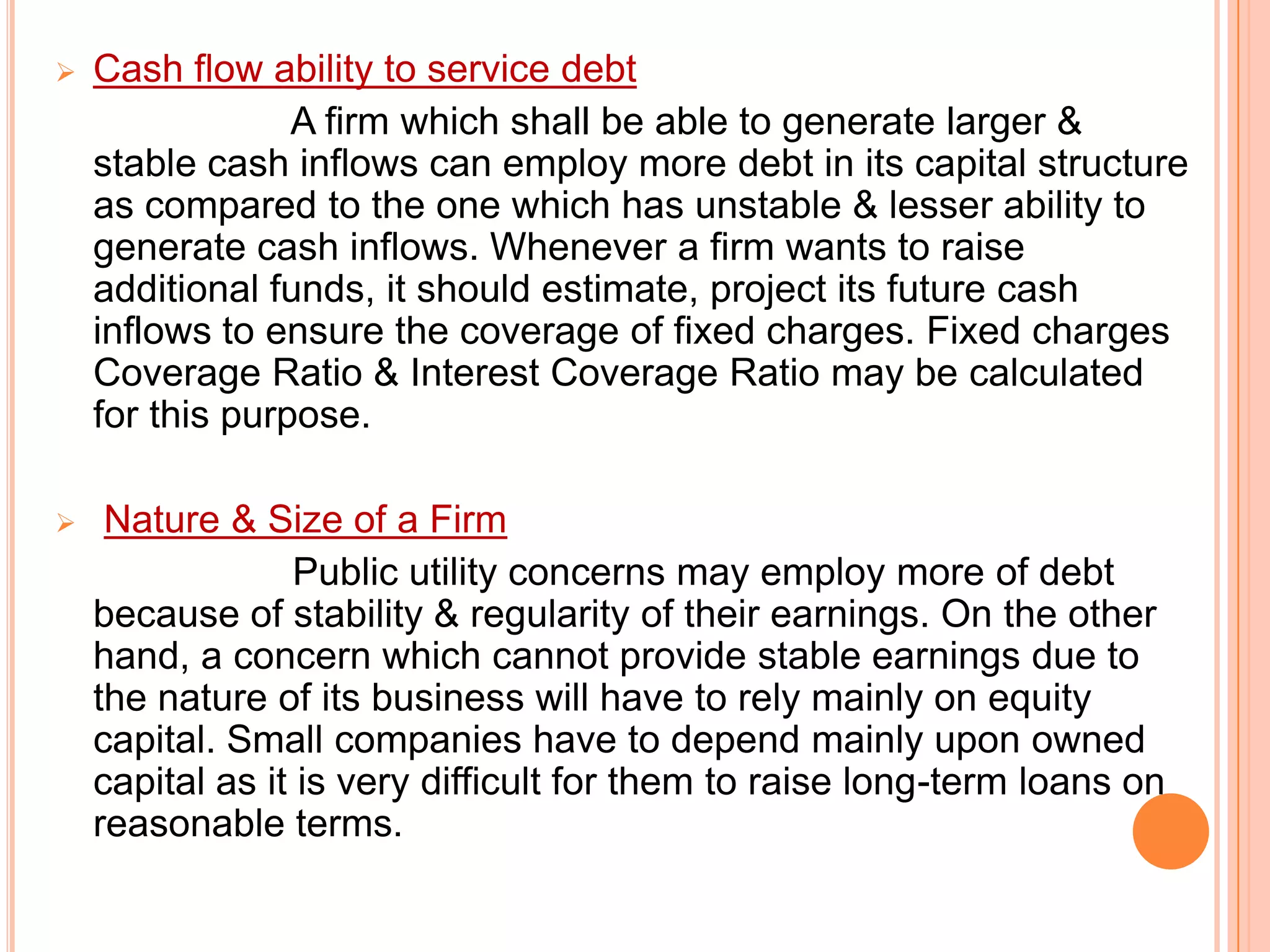 

Cash flow ability to service debt
A firm which shall be able to generate larger &
stable cash inflows can employ more debt in its capital structure
as compared to the one which has unstable & lesser ability to
generate cash inflows. Whenever a firm wants to raise
additional funds, it should estimate, project its future cash
inflows to ensure the coverage of fixed charges. Fixed charges
Coverage Ratio & Interest Coverage Ratio may be calculated
for this purpose.



Nature & Size of a Firm
Public utility concerns may employ more of debt
because of stability & regularity of their earnings. On the other
hand, a concern which cannot provide stable earnings due to
the nature of its business will have to rely mainly on equity
capital. Small companies have to depend mainly upon owned
capital as it is very difficult for them to raise long-term loans on
reasonable terms.

 