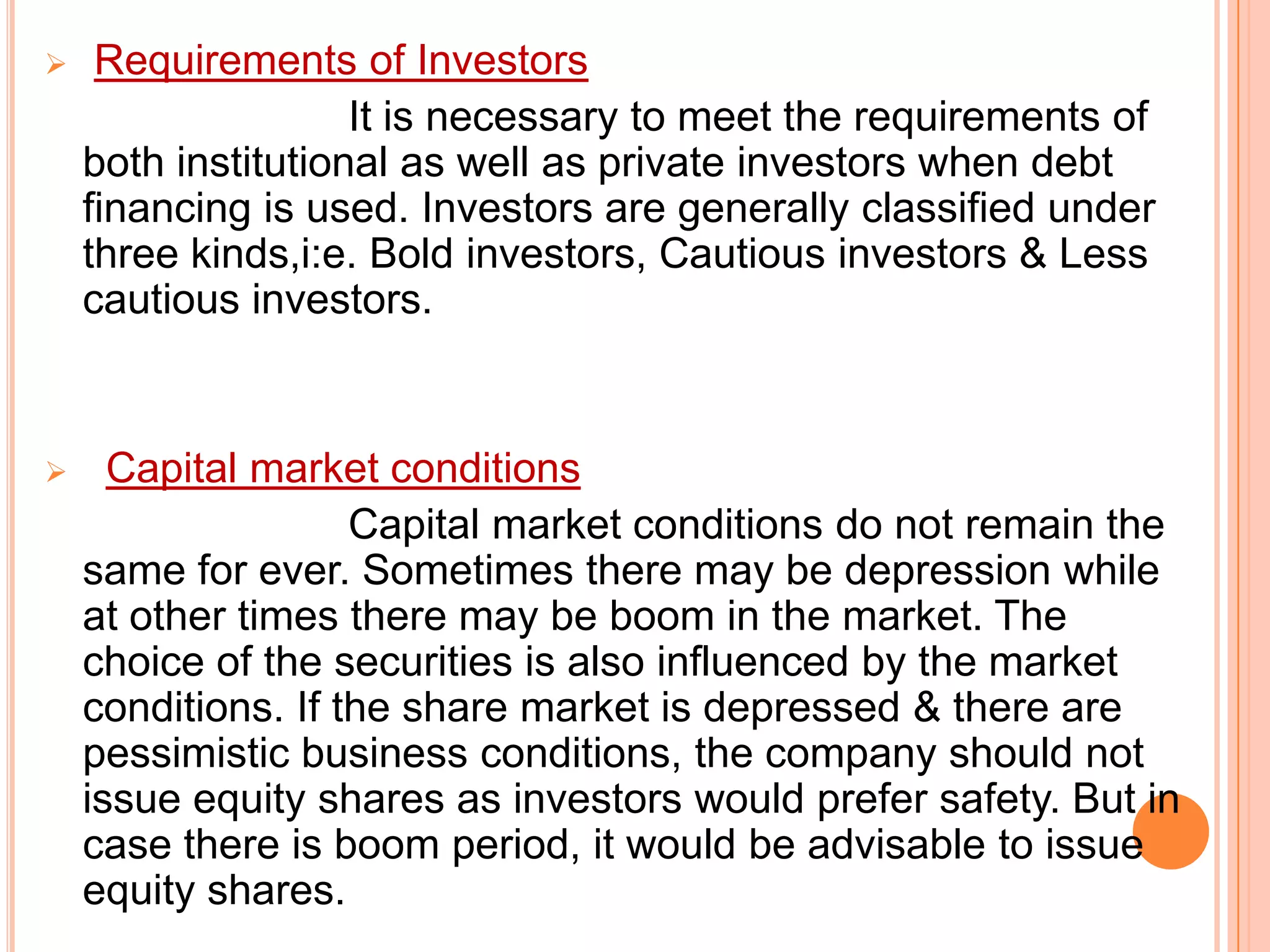 

Requirements of Investors
It is necessary to meet the requirements of
both institutional as well as private investors when debt
financing is used. Investors are generally classified under
three kinds,i:e. Bold investors, Cautious investors & Less
cautious investors.



Capital market conditions
Capital market conditions do not remain the
same for ever. Sometimes there may be depression while
at other times there may be boom in the market. The
choice of the securities is also influenced by the market
conditions. If the share market is depressed & there are
pessimistic business conditions, the company should not
issue equity shares as investors would prefer safety. But in
case there is boom period, it would be advisable to issue
equity shares.

 