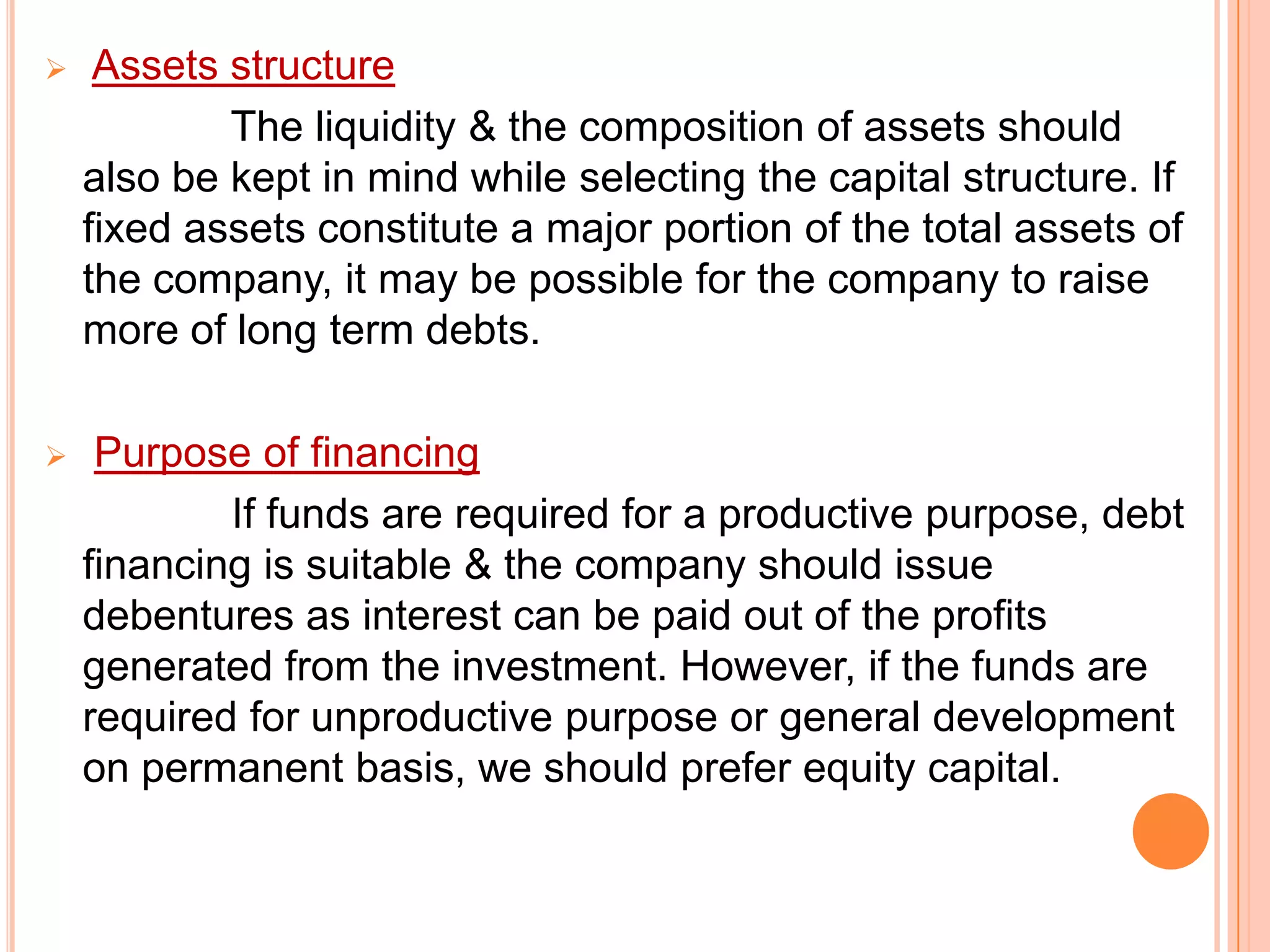 

Assets structure
The liquidity & the composition of assets should
also be kept in mind while selecting the capital structure. If
fixed assets constitute a major portion of the total assets of
the company, it may be possible for the company to raise
more of long term debts.



Purpose of financing
If funds are required for a productive purpose, debt
financing is suitable & the company should issue
debentures as interest can be paid out of the profits
generated from the investment. However, if the funds are
required for unproductive purpose or general development
on permanent basis, we should prefer equity capital.

 