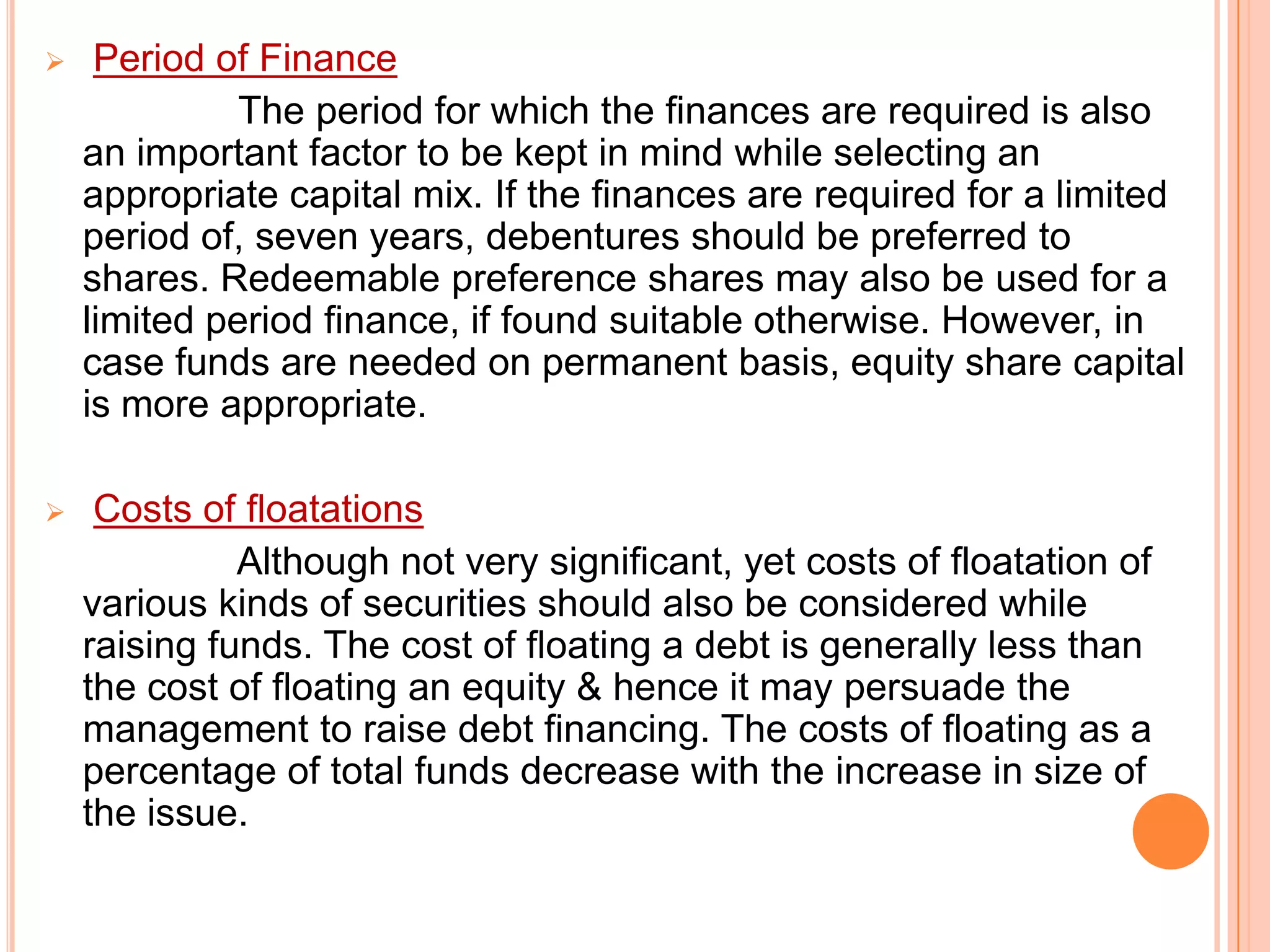 

Period of Finance
The period for which the finances are required is also
an important factor to be kept in mind while selecting an
appropriate capital mix. If the finances are required for a limited
period of, seven years, debentures should be preferred to
shares. Redeemable preference shares may also be used for a
limited period finance, if found suitable otherwise. However, in
case funds are needed on permanent basis, equity share capital
is more appropriate.



Costs of floatations
Although not very significant, yet costs of floatation of
various kinds of securities should also be considered while
raising funds. The cost of floating a debt is generally less than
the cost of floating an equity & hence it may persuade the
management to raise debt financing. The costs of floating as a
percentage of total funds decrease with the increase in size of
the issue.

 