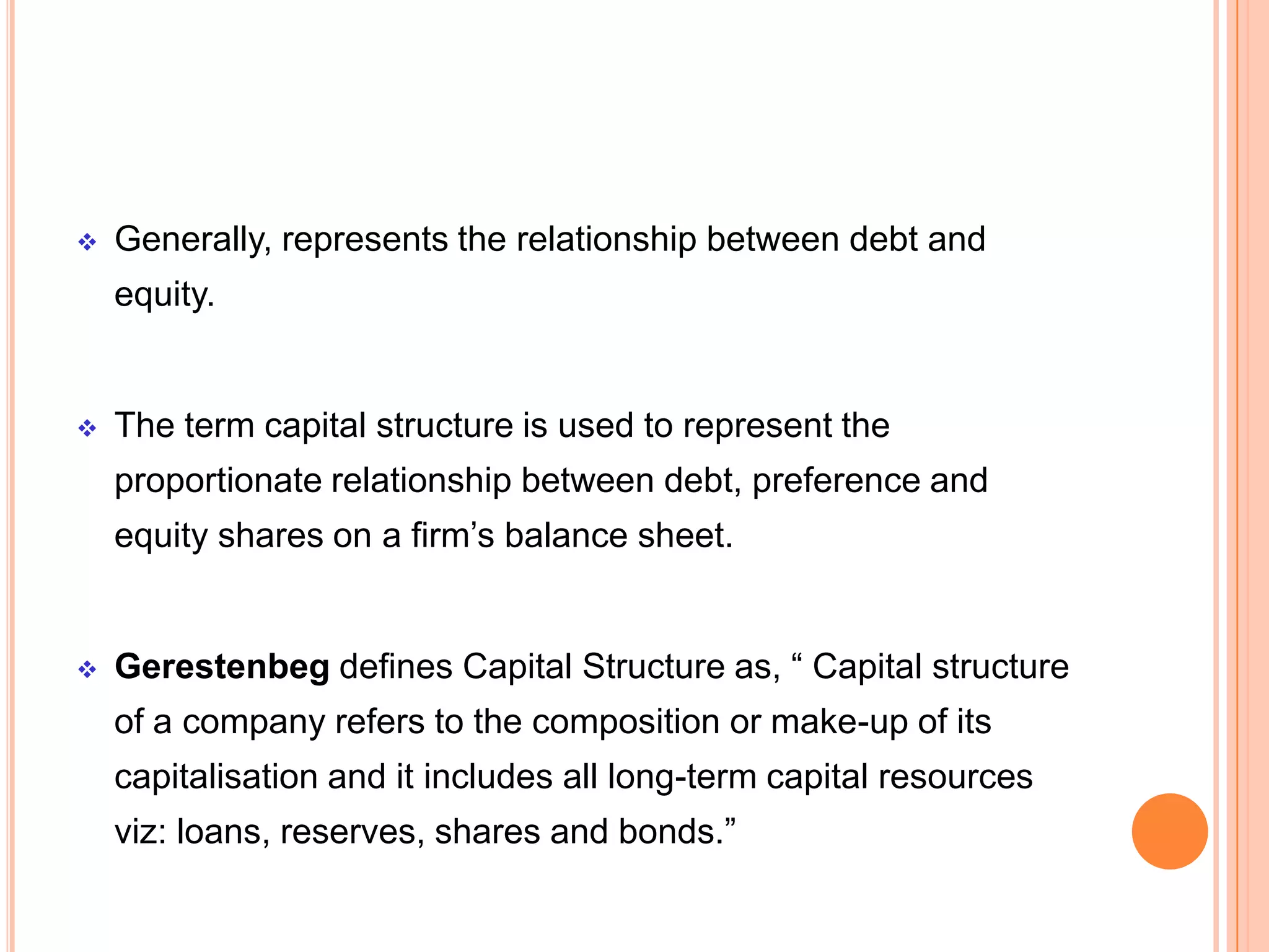 

Generally, represents the relationship between debt and
equity.



The term capital structure is used to represent the
proportionate relationship between debt, preference and
equity shares on a firm’s balance sheet.



Gerestenbeg defines Capital Structure as, “ Capital structure
of a company refers to the composition or make-up of its

capitalisation and it includes all long-term capital resources
viz: loans, reserves, shares and bonds.”

 