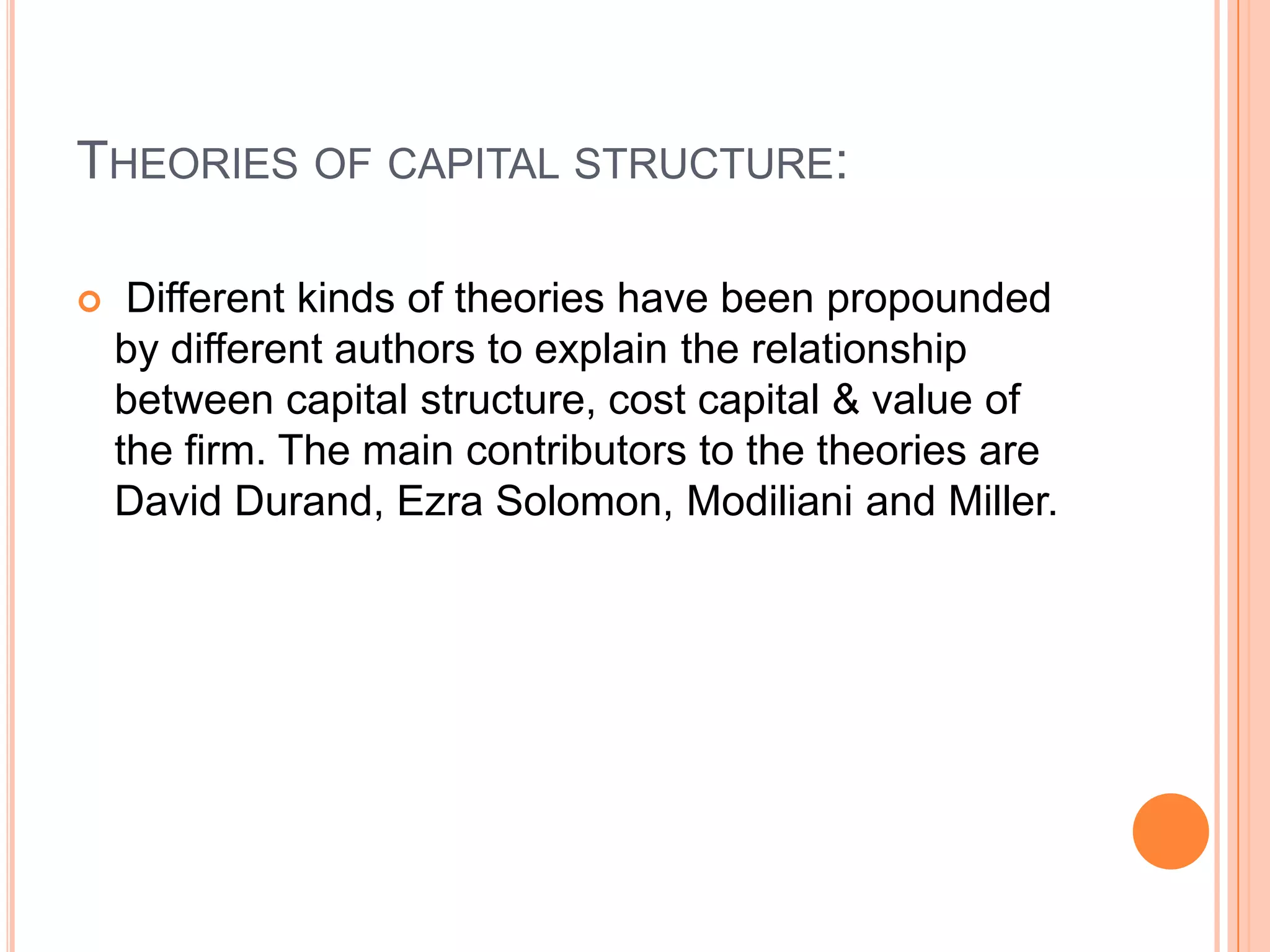 THEORIES OF CAPITAL STRUCTURE:


Different kinds of theories have been propounded
by different authors to explain the relationship
between capital structure, cost capital & value of
the firm. The main contributors to the theories are
David Durand, Ezra Solomon, Modiliani and Miller.

 