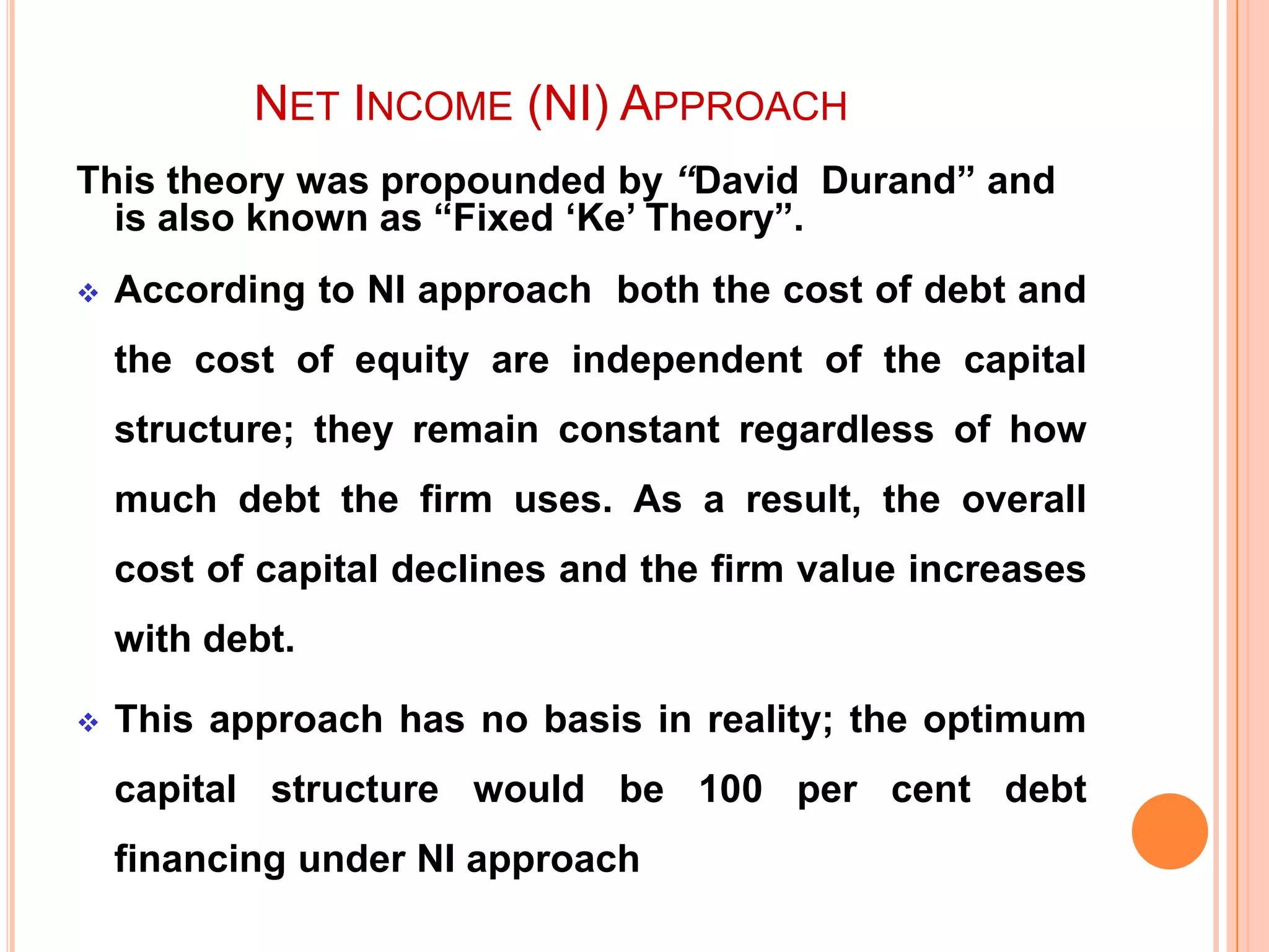NET INCOME (NI) APPROACH
This theory was propounded by “David Durand” and
is also known as “Fixed „Ke‟ Theory”.


According to NI approach both the cost of debt and
the cost of equity are independent of the capital
structure; they remain constant regardless of how
much debt the firm uses. As a result, the overall

cost of capital declines and the firm value increases
with debt.


This approach has no basis in reality; the optimum
capital structure would be 100 per cent debt
financing under NI approach

 