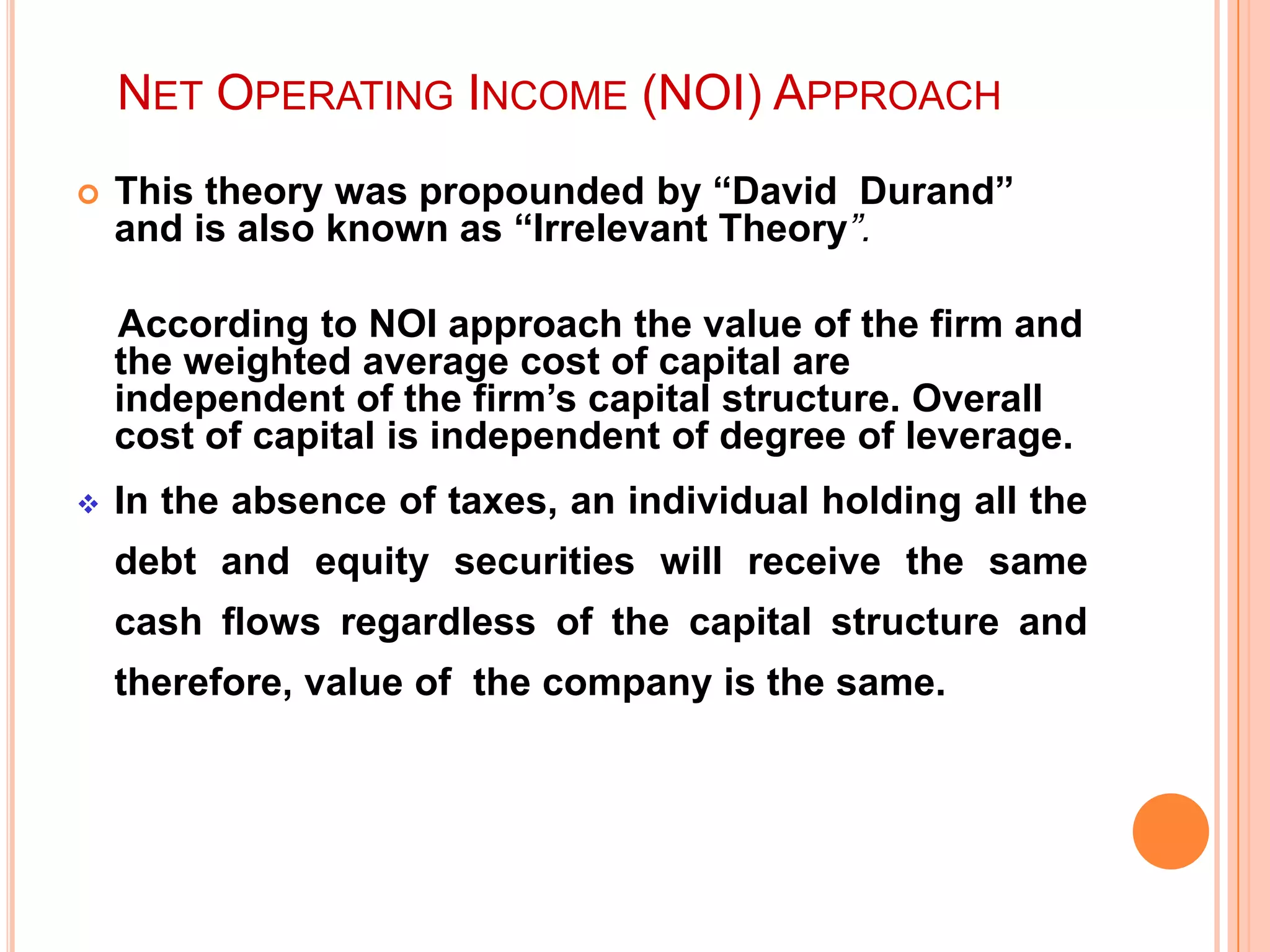 NET OPERATING INCOME (NOI) APPROACH


This theory was propounded by “David Durand”
and is also known as “Irrelevant Theory”.

According to NOI approach the value of the firm and
the weighted average cost of capital are
independent of the firm‟s capital structure. Overall
cost of capital is independent of degree of leverage.


In the absence of taxes, an individual holding all the

debt and equity securities will receive the same
cash flows regardless of the capital structure and
therefore, value of the company is the same.

 