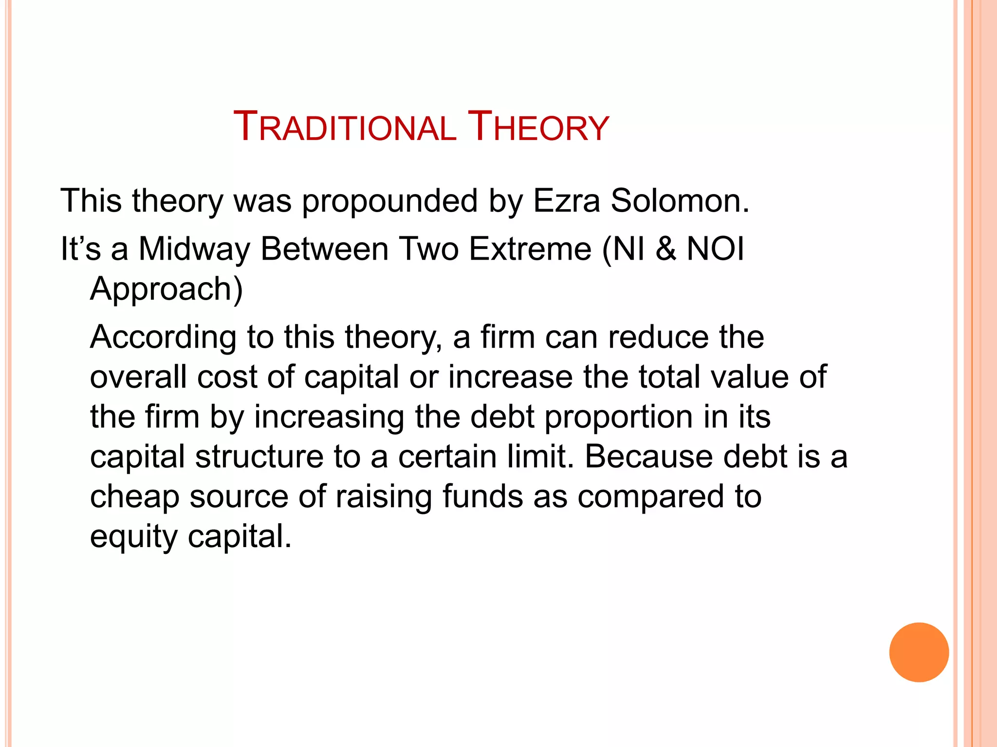 TRADITIONAL THEORY
This theory was propounded by Ezra Solomon.
It’s a Midway Between Two Extreme (NI & NOI
Approach)
According to this theory, a firm can reduce the
overall cost of capital or increase the total value of
the firm by increasing the debt proportion in its
capital structure to a certain limit. Because debt is a
cheap source of raising funds as compared to
equity capital.

 