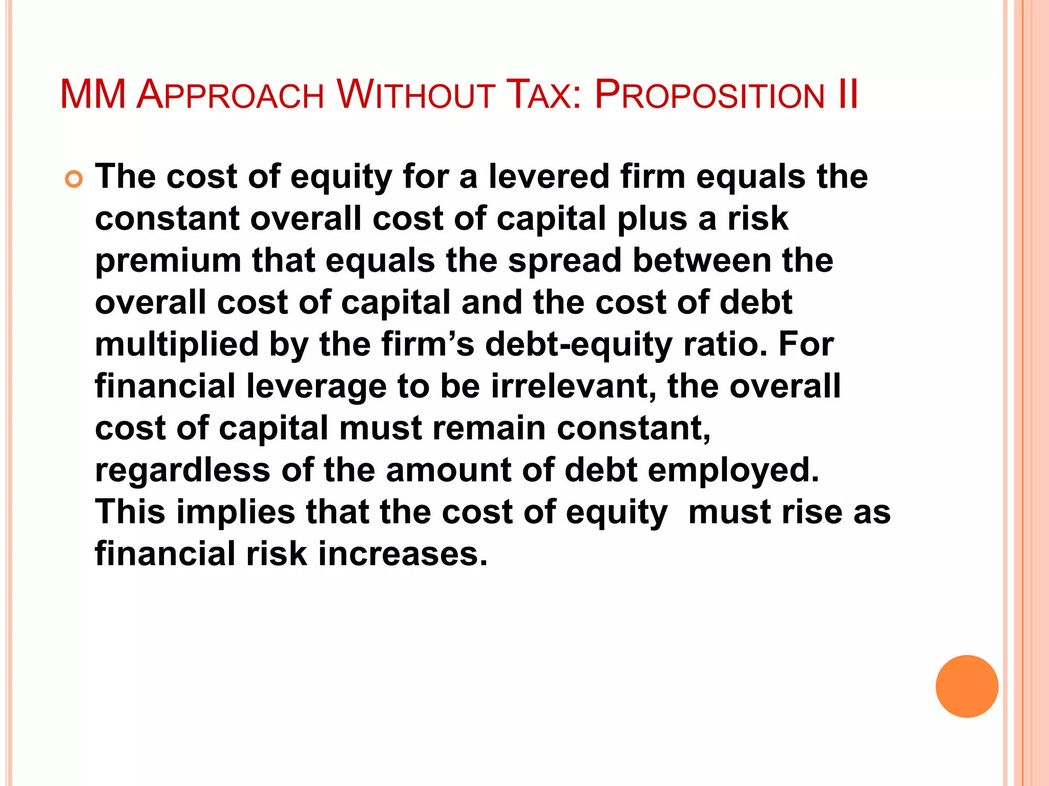 MM APPROACH WITHOUT TAX: PROPOSITION II


The cost of equity for a levered firm equals the
constant overall cost of capital plus a risk
premium that equals the spread between the
overall cost of capital and the cost of debt
multiplied by the firm‟s debt-equity ratio. For
financial leverage to be irrelevant, the overall
cost of capital must remain constant,
regardless of the amount of debt employed.
This implies that the cost of equity must rise as
financial risk increases.

 