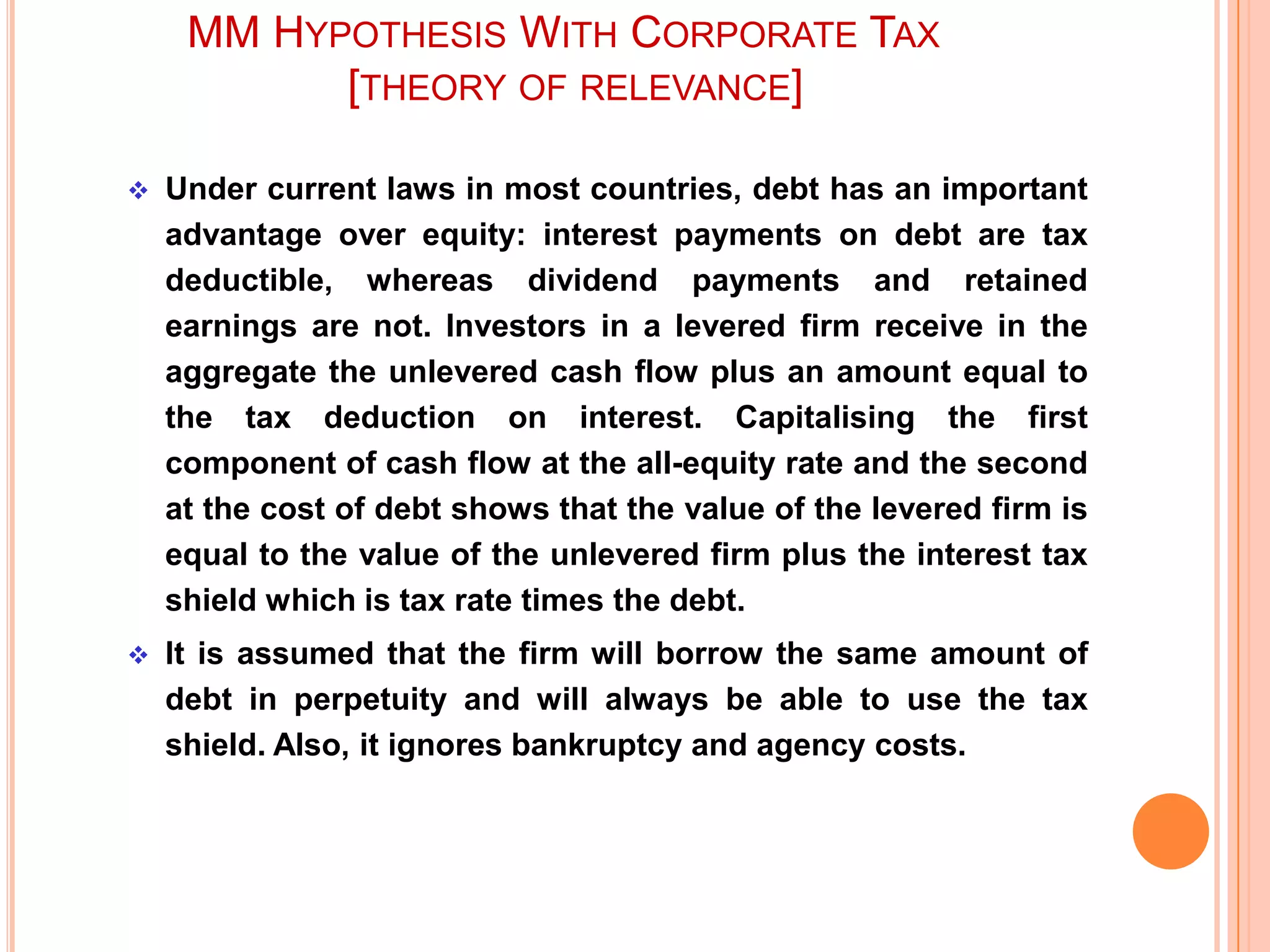 MM HYPOTHESIS WITH CORPORATE TAX
[THEORY OF RELEVANCE]


Under current laws in most countries, debt has an important
advantage over equity: interest payments on debt are tax
deductible, whereas dividend payments and retained
earnings are not. Investors in a levered firm receive in the
aggregate the unlevered cash flow plus an amount equal to
the tax deduction on interest. Capitalising the first
component of cash flow at the all-equity rate and the second
at the cost of debt shows that the value of the levered firm is
equal to the value of the unlevered firm plus the interest tax
shield which is tax rate times the debt.



It is assumed that the firm will borrow the same amount of
debt in perpetuity and will always be able to use the tax
shield. Also, it ignores bankruptcy and agency costs.

 
