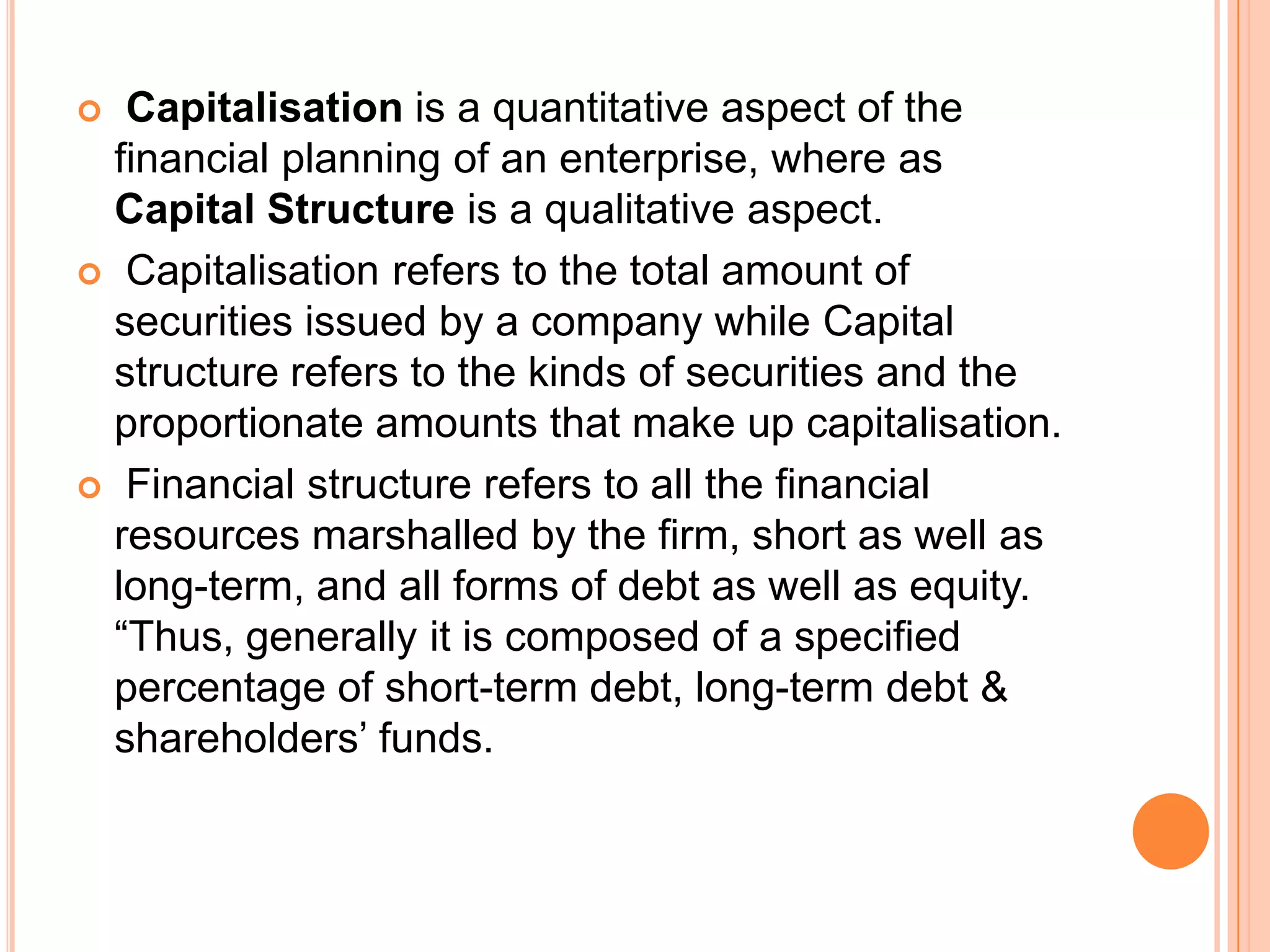 Capitalisation is a quantitative aspect of the
financial planning of an enterprise, where as
Capital Structure is a qualitative aspect.
 Capitalisation refers to the total amount of
securities issued by a company while Capital
structure refers to the kinds of securities and the
proportionate amounts that make up capitalisation.
 Financial structure refers to all the financial
resources marshalled by the firm, short as well as
long-term, and all forms of debt as well as equity.
“Thus, generally it is composed of a specified
percentage of short-term debt, long-term debt &
shareholders’ funds.


 