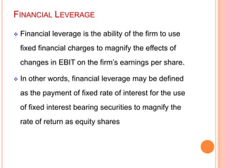 FINANCIAL LEVERAGE


Financial leverage is the ability of the firm to use
fixed financial charges to magnify the effects of

changes in EBIT on the firm’s earnings per share.


In other words, financial leverage may be defined
as the payment of fixed rate of interest for the use
of fixed interest bearing securities to magnify the
rate of return as equity shares

 