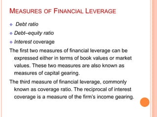 MEASURES OF FINANCIAL LEVERAGE


Debt ratio



Debt–equity ratio



Interest coverage

The first two measures of financial leverage can be
expressed either in terms of book values or market
values. These two measures are also known as
measures of capital gearing.
The third measure of financial leverage, commonly
known as coverage ratio. The reciprocal of interest
coverage is a measure of the firm’s income gearing.

 
