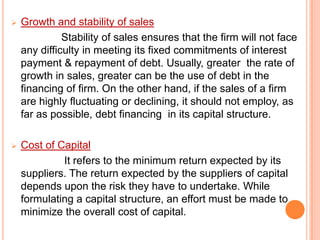 

Growth and stability of sales
Stability of sales ensures that the firm will not face
any difficulty in meeting its fixed commitments of interest
payment & repayment of debt. Usually, greater the rate of
growth in sales, greater can be the use of debt in the
financing of firm. On the other hand, if the sales of a firm
are highly fluctuating or declining, it should not employ, as
far as possible, debt financing in its capital structure.



Cost of Capital
It refers to the minimum return expected by its
suppliers. The return expected by the suppliers of capital
depends upon the risk they have to undertake. While
formulating a capital structure, an effort must be made to
minimize the overall cost of capital.

 