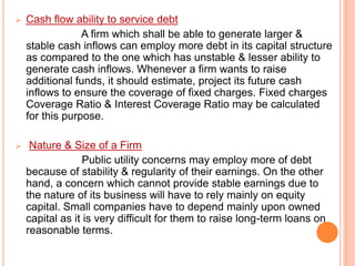 

Cash flow ability to service debt
A firm which shall be able to generate larger &
stable cash inflows can employ more debt in its capital structure
as compared to the one which has unstable & lesser ability to
generate cash inflows. Whenever a firm wants to raise
additional funds, it should estimate, project its future cash
inflows to ensure the coverage of fixed charges. Fixed charges
Coverage Ratio & Interest Coverage Ratio may be calculated
for this purpose.



Nature & Size of a Firm
Public utility concerns may employ more of debt
because of stability & regularity of their earnings. On the other
hand, a concern which cannot provide stable earnings due to
the nature of its business will have to rely mainly on equity
capital. Small companies have to depend mainly upon owned
capital as it is very difficult for them to raise long-term loans on
reasonable terms.

 