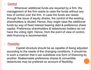 

Control
Whenever additional funds are required by a firm, the
management of the firm wants to raise the funds without any
loss of control over the firm. In case the funds are raised
through the issue of equity shares, the control of the existing
shareholders is diluted. Hence, they might raise the additional
funds by way of fixed interest bearing debt & preference share
capital. Preference shareholders & debentures holders do not
have the voting right. Hence, from the point of view of control,
debt financing is recommended.



Flexibility
Capital structure should be as capable of being adjusted
according to the needs of the changing conditions. It should be
in such a manner that it can substitute one form of financing by
another. Redeemable preference shares & convertible
debentures may be prefered on account of flexibility.

 