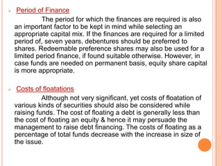 

Period of Finance
The period for which the finances are required is also
an important factor to be kept in mind while selecting an
appropriate capital mix. If the finances are required for a limited
period of, seven years, debentures should be preferred to
shares. Redeemable preference shares may also be used for a
limited period finance, if found suitable otherwise. However, in
case funds are needed on permanent basis, equity share capital
is more appropriate.



Costs of floatations
Although not very significant, yet costs of floatation of
various kinds of securities should also be considered while
raising funds. The cost of floating a debt is generally less than
the cost of floating an equity & hence it may persuade the
management to raise debt financing. The costs of floating as a
percentage of total funds decrease with the increase in size of
the issue.

 