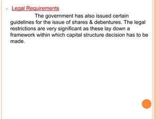 

Legal Requirements
The government has also issued certain
guidelines for the issue of shares & debentures. The legal
restrictions are very significant as these lay down a
framework within which capital structure decision has to be
made.

 