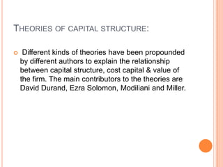 THEORIES OF CAPITAL STRUCTURE:


Different kinds of theories have been propounded
by different authors to explain the relationship
between capital structure, cost capital & value of
the firm. The main contributors to the theories are
David Durand, Ezra Solomon, Modiliani and Miller.

 
