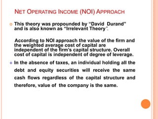 NET OPERATING INCOME (NOI) APPROACH


This theory was propounded by “David Durand”
and is also known as “Irrelevant Theory”.

According to NOI approach the value of the firm and
the weighted average cost of capital are
independent of the firm‟s capital structure. Overall
cost of capital is independent of degree of leverage.


In the absence of taxes, an individual holding all the

debt and equity securities will receive the same
cash flows regardless of the capital structure and
therefore, value of the company is the same.

 