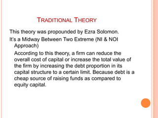 TRADITIONAL THEORY
This theory was propounded by Ezra Solomon.
It’s a Midway Between Two Extreme (NI & NOI
Approach)
According to this theory, a firm can reduce the
overall cost of capital or increase the total value of
the firm by increasing the debt proportion in its
capital structure to a certain limit. Because debt is a
cheap source of raising funds as compared to
equity capital.

 