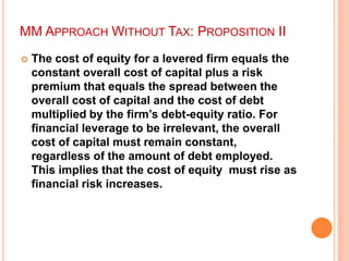MM APPROACH WITHOUT TAX: PROPOSITION II


The cost of equity for a levered firm equals the
constant overall cost of capital plus a risk
premium that equals the spread between the
overall cost of capital and the cost of debt
multiplied by the firm‟s debt-equity ratio. For
financial leverage to be irrelevant, the overall
cost of capital must remain constant,
regardless of the amount of debt employed.
This implies that the cost of equity must rise as
financial risk increases.

 