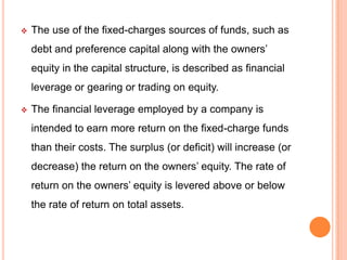 

The use of the fixed-charges sources of funds, such as
debt and preference capital along with the owners’
equity in the capital structure, is described as financial
leverage or gearing or trading on equity.



The financial leverage employed by a company is
intended to earn more return on the fixed-charge funds
than their costs. The surplus (or deficit) will increase (or
decrease) the return on the owners’ equity. The rate of
return on the owners’ equity is levered above or below
the rate of return on total assets.

 