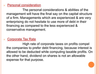 

Personal consideration
The personal considerations & abilities of the
management will have the final say on the capital structure
of a firm. Managements which are experienced & are very
enterprising do not hesitate to use more of debt in their
financing as compared to the less experienced &
conservative management.



Corporate Tax Rate
High rate of corporate taxes on profits compel
the companies to prefer debt financing, because interest is
allowed to be deducted while computing taxable profits. On
the other hand, dividend on shares is not an allowable
expense for that purpose.

 
