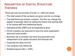 ASSUMPTION OF CAPITAL STRUCTURE
THEORIES
There are only two sources of funds i.e.: debt and equity.


The total assets of the company are given and do no change.



The total financing remains constant. The firm can change the
degree of leverage either by selling the shares and retiring debt
or by issuing debt and redeeming equity.



Operating profits (EBIT) are not expected to grow.



All the investors are assumed to have the same expectation
about the future profits.



Business risk is constant over time and assumed to be
independent of its capital structure and financial risk.



Corporate tax does not exit.



The company has infinite life.



Dividend payout ratio = 100%.

 