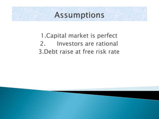 1.Capital market is perfect 
2. Investors are rational 
3.Debt raise at free risk rate 
 