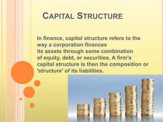 CAPITAL STRUCTURE 
In finance, capital structure refers to the 
way a corporation finances 
its assets through some combination 
of equity, debt, or securities. A firm's 
capital structure is then the composition or 
'structure' of its liabilities. 
 