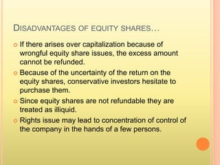 DISADVANTAGES OF EQUITY SHARES… 
 If there arises over capitalization because of 
wrongful equity share issues, the excess amount 
cannot be refunded. 
 Because of the uncertainty of the return on the 
equity shares, conservative investors hesitate to 
purchase them. 
 Since equity shares are not refundable they are 
treated as illiquid. 
 Rights issue may lead to concentration of control of 
the company in the hands of a few persons. 
 